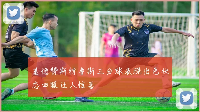 基德赞斯特鲁斯三分球表现出色状态回暖让人惊喜