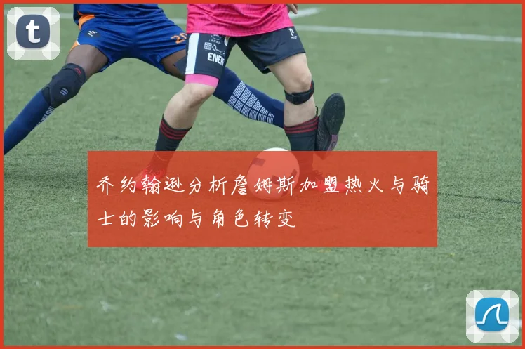 乔约翰逊分析詹姆斯加盟热火与骑士的影响与角色转变