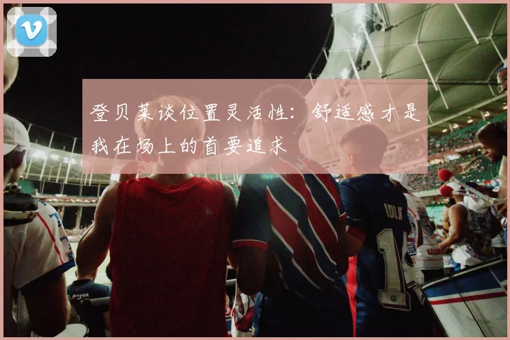 登贝莱谈位置灵活性：舒适感才是我在场上的首要追求