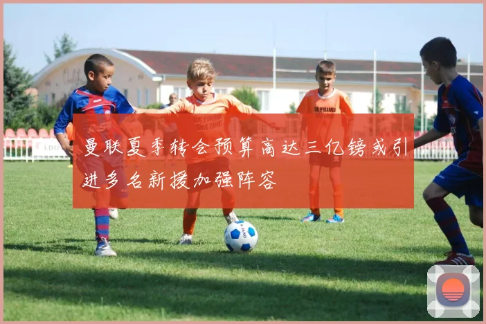 曼联夏季转会预算高达三亿镑或引进多名新援加强阵容