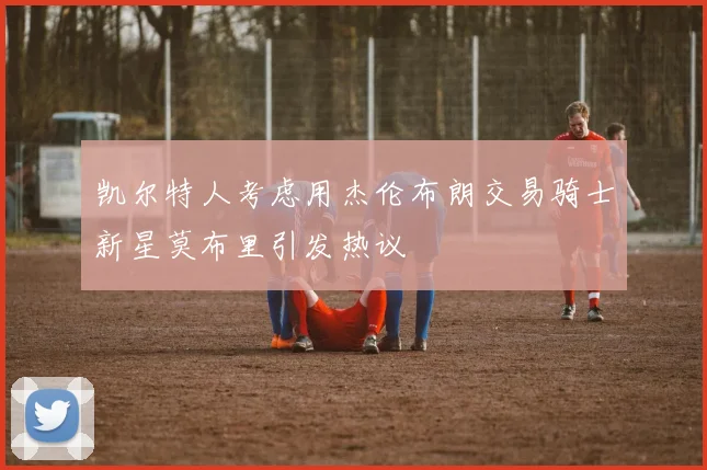 凯尔特人考虑用杰伦布朗交易骑士新星莫布里引发热议