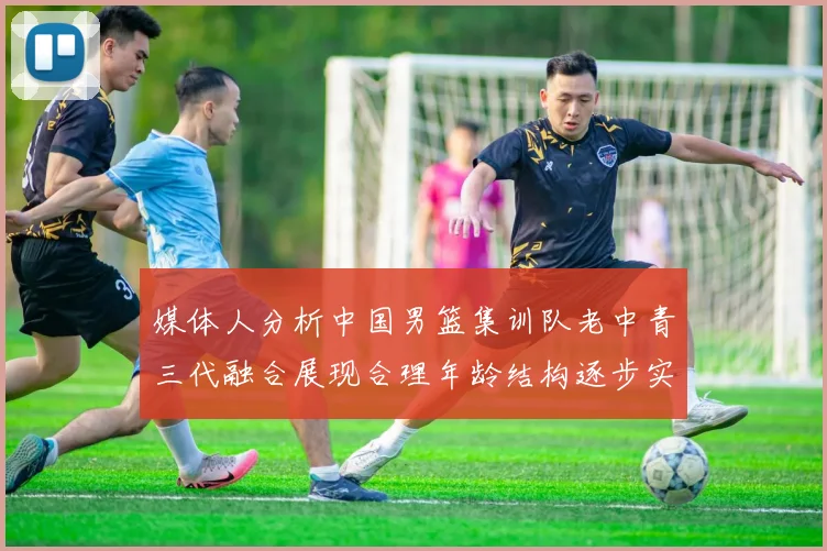 媒体人分析中国男篮集训队老中青三代融合展现合理年龄结构逐步实现换血