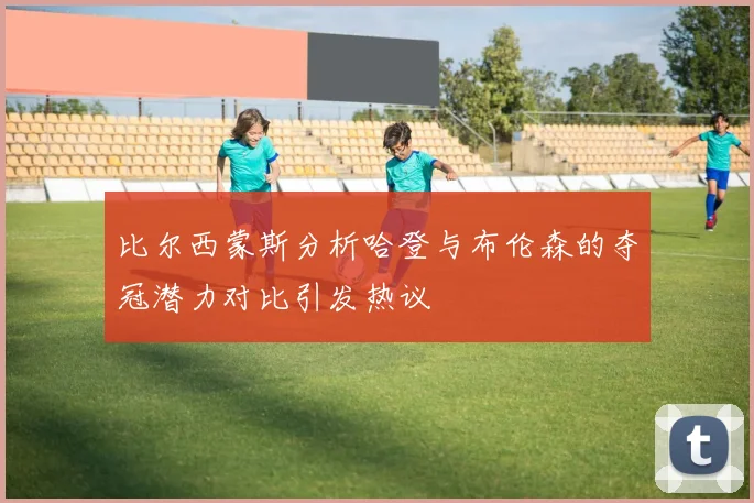 比尔西蒙斯分析哈登与布伦森的夺冠潜力对比引发热议