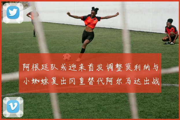 阿根廷队或迎来首发调整莫利纳与小蜘蛛复出冈皇替代阿尔马达出战