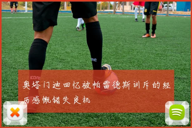 奥塔门迪回忆被帕雷德斯训斥的经历感慨错失良机