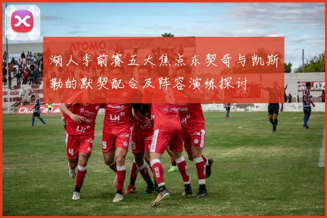 湖人季前赛五大焦点东契奇与凯斯勒的默契配合及阵容演练探讨