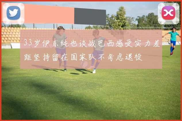 33岁伊东纯也谈战巴西感受实力差距坚持留在国家队不考虑退役