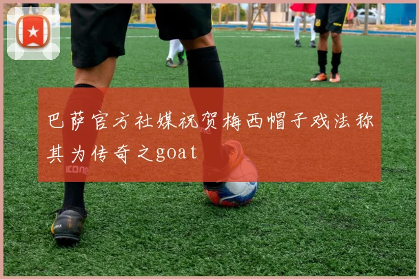 巴萨官方社媒祝贺梅西帽子戏法称其为传奇之goat