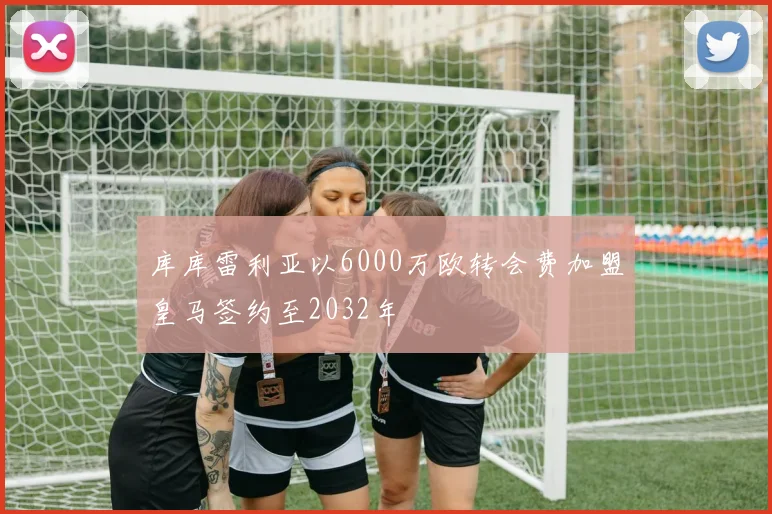 库库雷利亚以6000万欧转会费加盟皇马签约至2032年