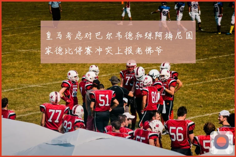 皇马考虑对巴尔韦德和琼阿梅尼国家德比停赛冲突上报老佛爷