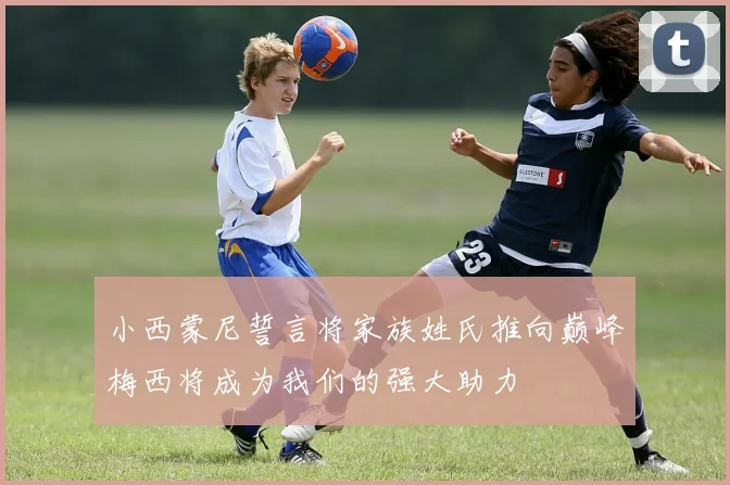 小西蒙尼誓言将家族姓氏推向巅峰梅西将成为我们的强大助力