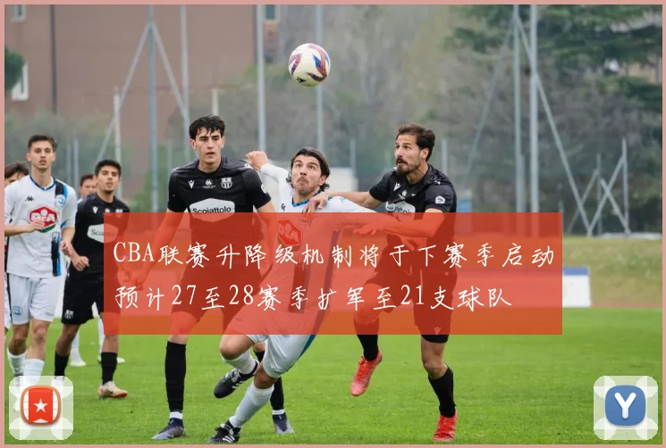 CBA联赛升降级机制将于下赛季启动预计27至28赛季扩军至21支球队