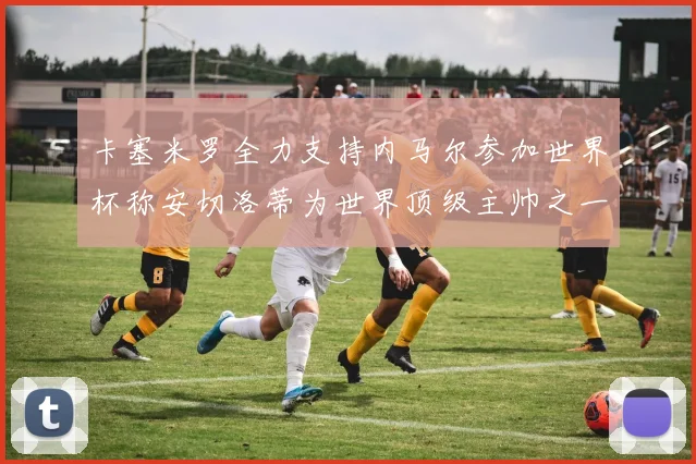 卡塞米罗全力支持内马尔参加世界杯称安切洛蒂为世界顶级主帅之一