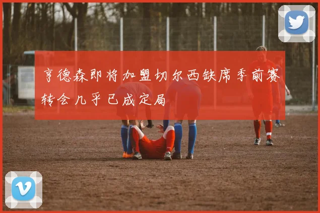 亨德森即将加盟切尔西缺席季前赛转会几乎已成定局