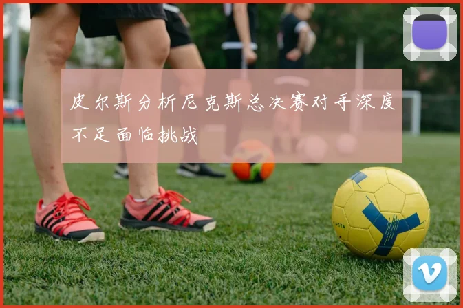 皮尔斯分析尼克斯总决赛对手深度不足面临挑战
