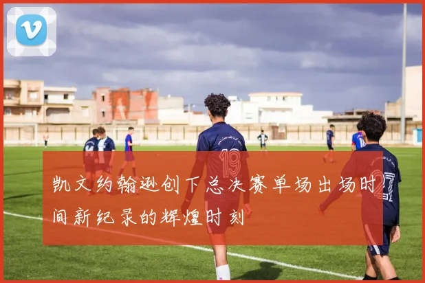 凯文约翰逊创下总决赛单场出场时间新纪录的辉煌时刻