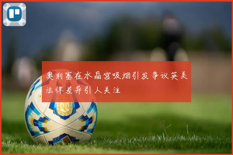 奥利塞在水晶宫吸烟引发争议英美法律差异引人关注