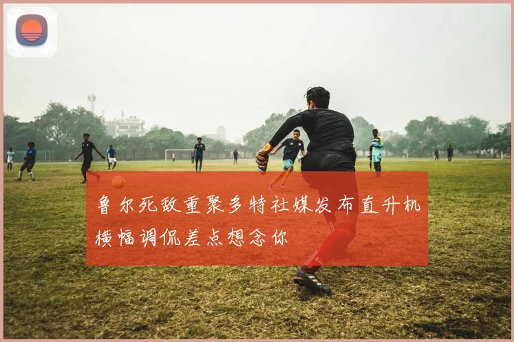 鲁尔死敌重聚多特社媒发布直升机横幅调侃差点想念你