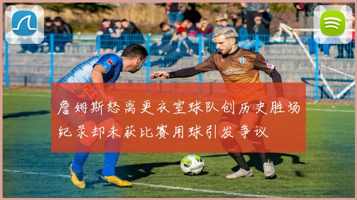 詹姆斯怒离更衣室球队创历史胜场纪录却未获比赛用球引发争议