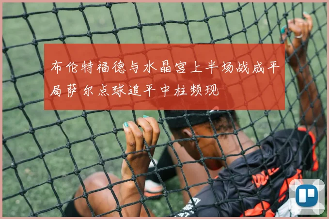 布伦特福德与水晶宫上半场战成平局萨尔点球追平中柱频现
