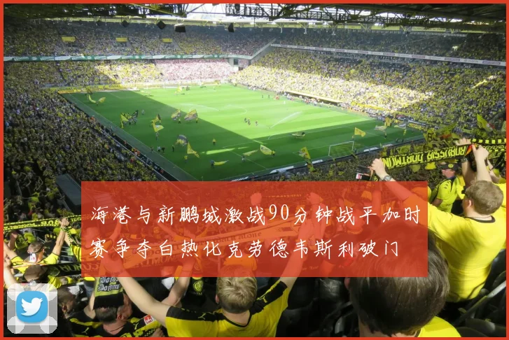 海港与新鹏城激战90分钟战平加时赛争夺白热化克劳德韦斯利破门