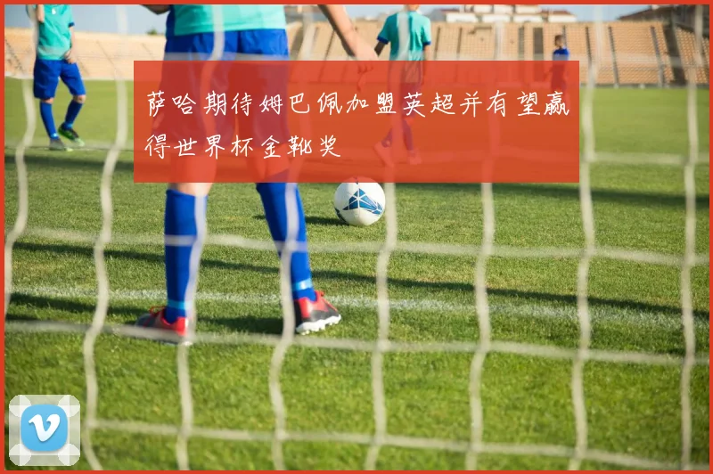 萨哈期待姆巴佩加盟英超并有望赢得世界杯金靴奖