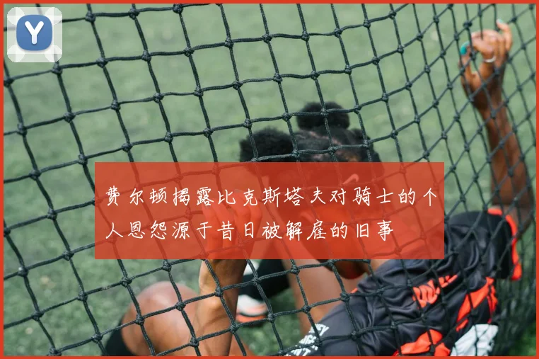 费尔顿揭露比克斯塔夫对骑士的个人恩怨源于昔日被解雇的旧事
