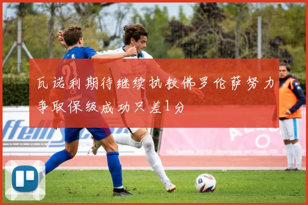 瓦诺利期待继续执教佛罗伦萨努力争取保级成功只差1分
