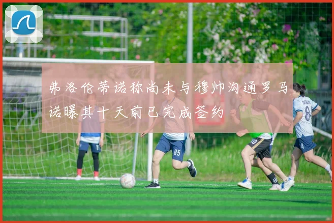弗洛伦蒂诺称尚未与穆帅沟通罗马诺曝其十天前已完成签约